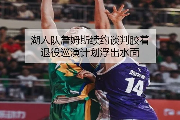 湖人队詹姆斯续约谈判胶着 退役巡演计划浮出水面
