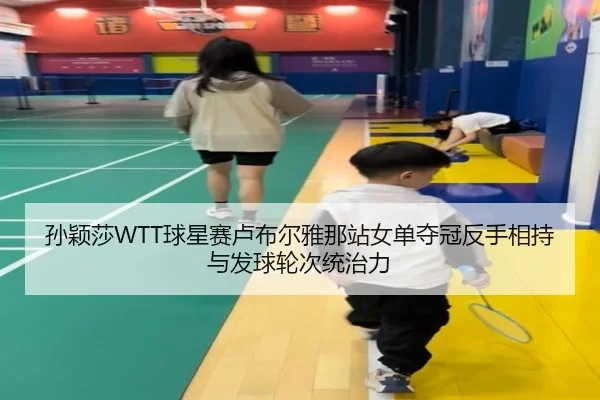 孙颖莎WTT球星赛卢布尔雅那站女单夺冠反手相持与发球轮次统治力