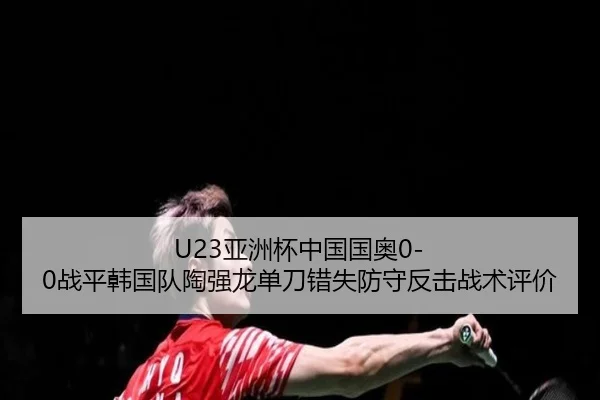 U23亚洲杯中国国奥0-0战平韩国队陶强龙单刀错失防守反击战术评价