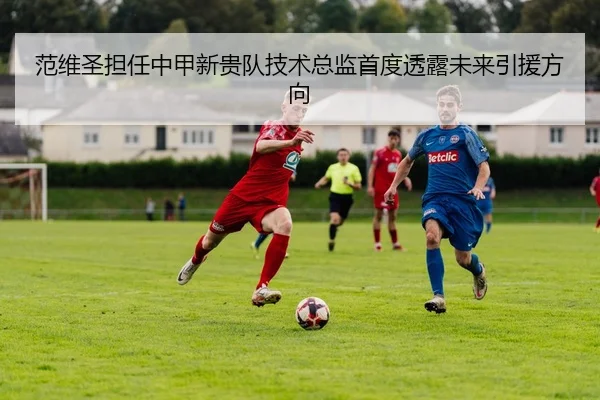 范维圣担任中甲新贵队技术总监首度透露未来引援方向